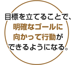 目標を立てることで、明確なゴールに向かって行動ができるようになる。