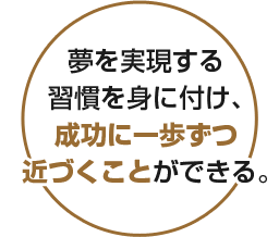 夢を実現する習慣を身に付け、成功に一歩ずつ近づくことができる。
