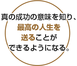 真の成功の意味を知り、最高の人生を送ることができるようになる。