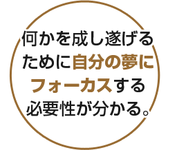 何かを成し遂げるために自分の夢にフォーカスする必要性が分かる。