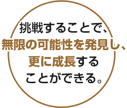 挑戦することで、無限の可能性を発見し、更に成長することができる。