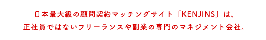 日本最大級の顧問契約マッチングサイト「KENJINS」は、正社員ではないフリーランスや副業の専門のマネジメン会社。